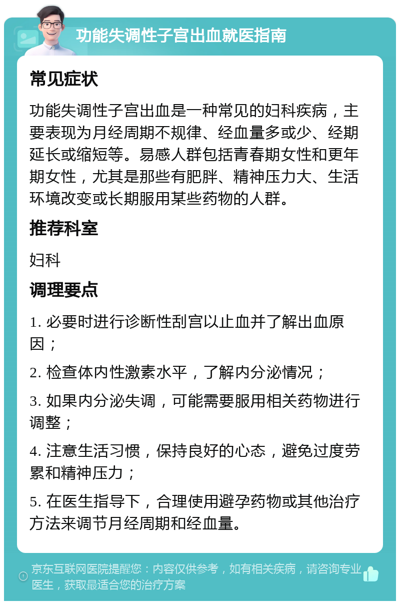 功能失调性子宫出血就医指南 常见症状 功能失调性子宫出血是一种常见的妇科疾病，主要表现为月经周期不规律、经血量多或少、经期延长或缩短等。易感人群包括青春期女性和更年期女性，尤其是那些有肥胖、精神压力大、生活环境改变或长期服用某些药物的人群。 推荐科室 妇科 调理要点 1. 必要时进行诊断性刮宫以止血并了解出血原因； 2. 检查体内性激素水平，了解内分泌情况； 3. 如果内分泌失调，可能需要服用相关药物进行调整； 4. 注意生活习惯，保持良好的心态，避免过度劳累和精神压力； 5. 在医生指导下，合理使用避孕药物或其他治疗方法来调节月经周期和经血量。