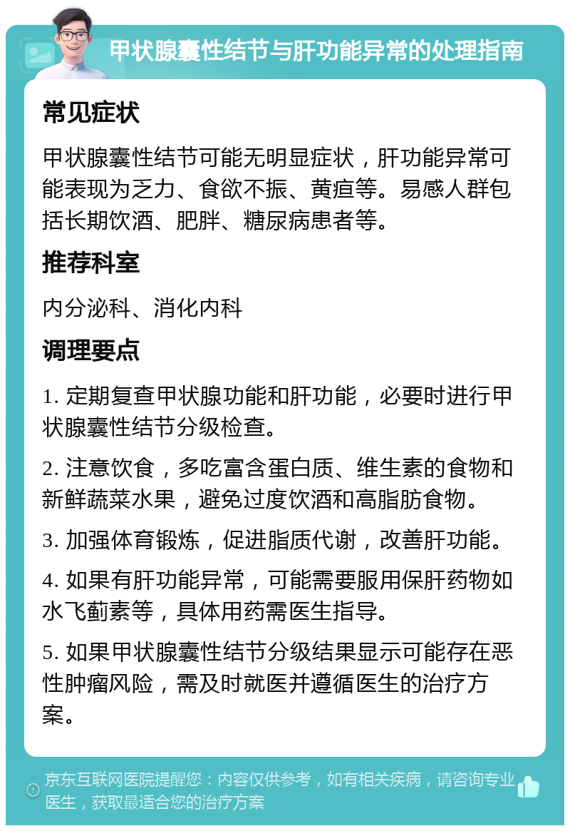 甲状腺囊性结节与肝功能异常的处理指南 常见症状 甲状腺囊性结节可能无明显症状，肝功能异常可能表现为乏力、食欲不振、黄疸等。易感人群包括长期饮酒、肥胖、糖尿病患者等。 推荐科室 内分泌科、消化内科 调理要点 1. 定期复查甲状腺功能和肝功能，必要时进行甲状腺囊性结节分级检查。 2. 注意饮食，多吃富含蛋白质、维生素的食物和新鲜蔬菜水果，避免过度饮酒和高脂肪食物。 3. 加强体育锻炼，促进脂质代谢，改善肝功能。 4. 如果有肝功能异常，可能需要服用保肝药物如水飞蓟素等，具体用药需医生指导。 5. 如果甲状腺囊性结节分级结果显示可能存在恶性肿瘤风险，需及时就医并遵循医生的治疗方案。