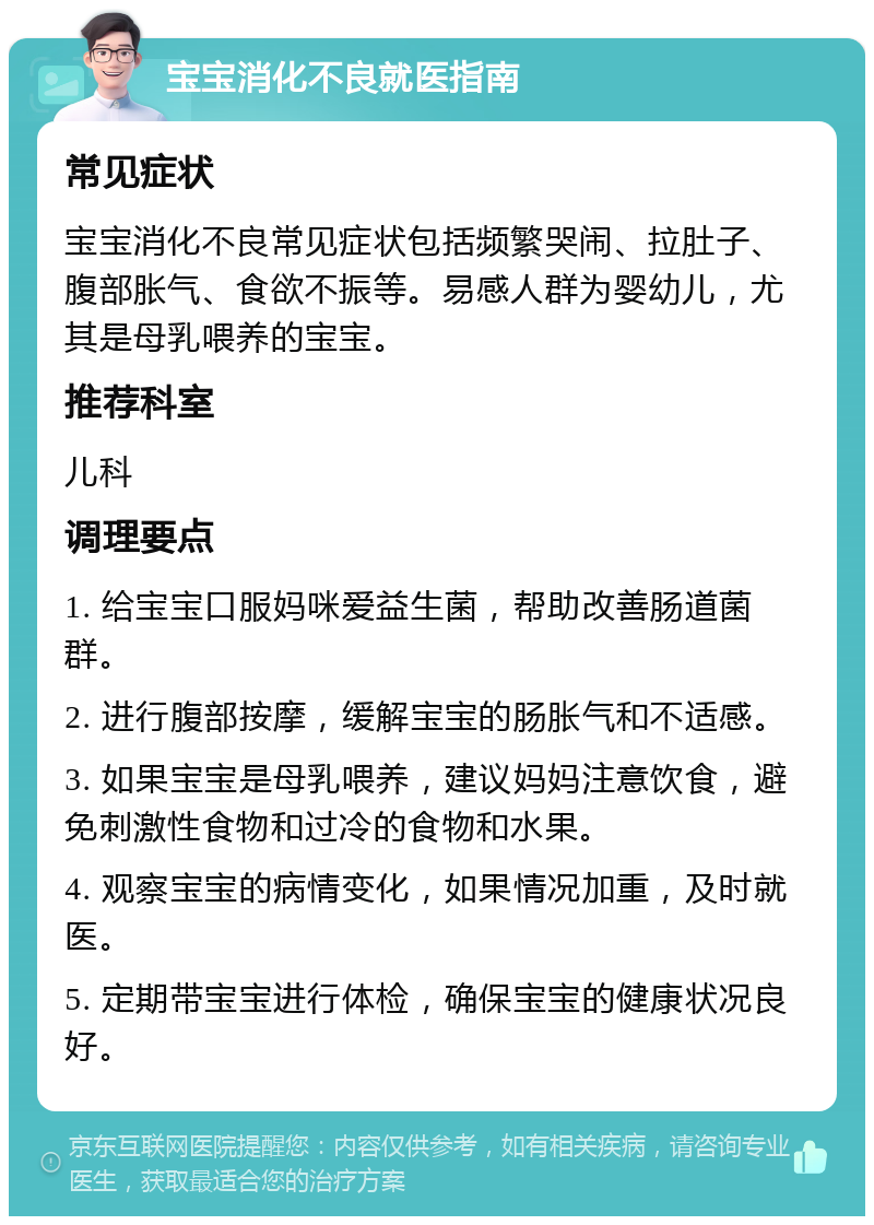 宝宝消化不良就医指南 常见症状 宝宝消化不良常见症状包括频繁哭闹、拉肚子、腹部胀气、食欲不振等。易感人群为婴幼儿，尤其是母乳喂养的宝宝。 推荐科室 儿科 调理要点 1. 给宝宝口服妈咪爱益生菌，帮助改善肠道菌群。 2. 进行腹部按摩，缓解宝宝的肠胀气和不适感。 3. 如果宝宝是母乳喂养，建议妈妈注意饮食，避免刺激性食物和过冷的食物和水果。 4. 观察宝宝的病情变化，如果情况加重，及时就医。 5. 定期带宝宝进行体检，确保宝宝的健康状况良好。