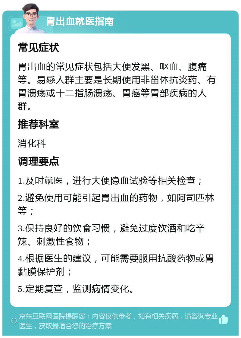 胃出血就医指南 常见症状 胃出血的常见症状包括大便发黑、呕血、腹痛等。易感人群主要是长期使用非甾体抗炎药、有胃溃疡或十二指肠溃疡、胃癌等胃部疾病的人群。 推荐科室 消化科 调理要点 1.及时就医，进行大便隐血试验等相关检查； 2.避免使用可能引起胃出血的药物，如阿司匹林等； 3.保持良好的饮食习惯，避免过度饮酒和吃辛辣、刺激性食物； 4.根据医生的建议，可能需要服用抗酸药物或胃黏膜保护剂； 5.定期复查，监测病情变化。