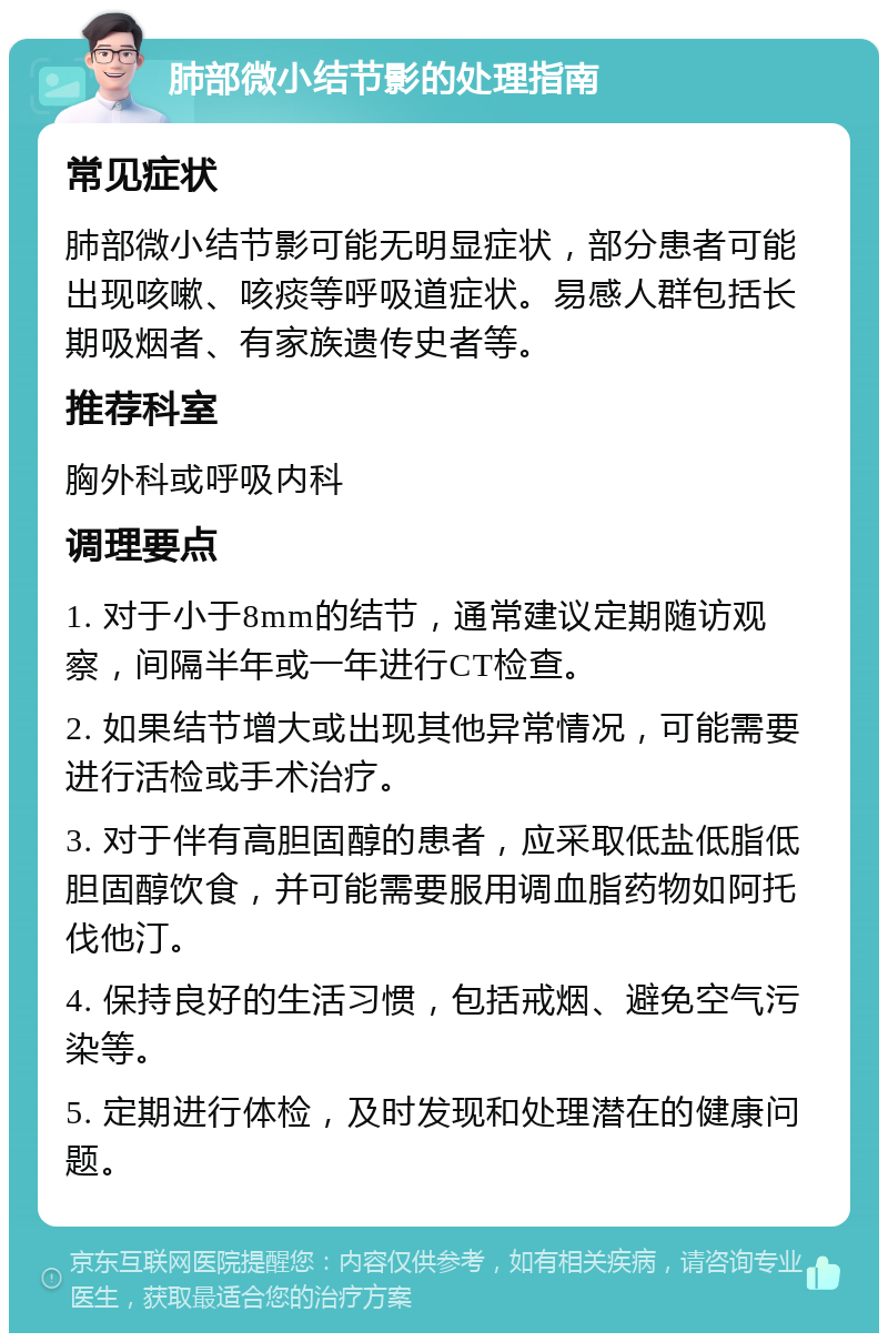 肺部微小结节影的处理指南 常见症状 肺部微小结节影可能无明显症状，部分患者可能出现咳嗽、咳痰等呼吸道症状。易感人群包括长期吸烟者、有家族遗传史者等。 推荐科室 胸外科或呼吸内科 调理要点 1. 对于小于8mm的结节，通常建议定期随访观察，间隔半年或一年进行CT检查。 2. 如果结节增大或出现其他异常情况，可能需要进行活检或手术治疗。 3. 对于伴有高胆固醇的患者，应采取低盐低脂低胆固醇饮食，并可能需要服用调血脂药物如阿托伐他汀。 4. 保持良好的生活习惯，包括戒烟、避免空气污染等。 5. 定期进行体检，及时发现和处理潜在的健康问题。