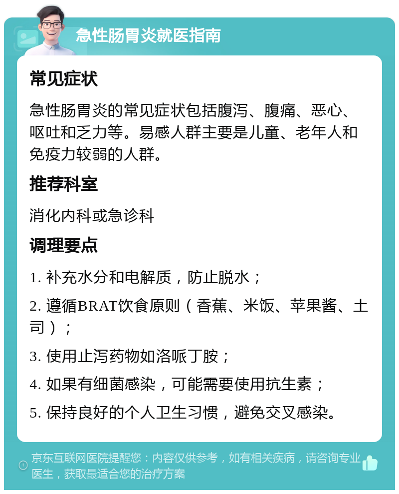 急性肠胃炎就医指南 常见症状 急性肠胃炎的常见症状包括腹泻、腹痛、恶心、呕吐和乏力等。易感人群主要是儿童、老年人和免疫力较弱的人群。 推荐科室 消化内科或急诊科 调理要点 1. 补充水分和电解质，防止脱水； 2. 遵循BRAT饮食原则（香蕉、米饭、苹果酱、土司）； 3. 使用止泻药物如洛哌丁胺； 4. 如果有细菌感染，可能需要使用抗生素； 5. 保持良好的个人卫生习惯，避免交叉感染。