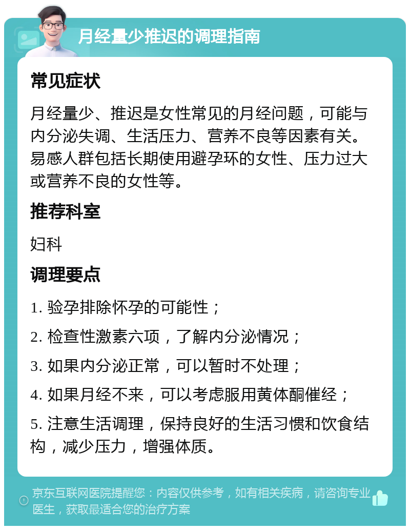 月经量少推迟的调理指南 常见症状 月经量少、推迟是女性常见的月经问题，可能与内分泌失调、生活压力、营养不良等因素有关。易感人群包括长期使用避孕环的女性、压力过大或营养不良的女性等。 推荐科室 妇科 调理要点 1. 验孕排除怀孕的可能性； 2. 检查性激素六项，了解内分泌情况； 3. 如果内分泌正常，可以暂时不处理； 4. 如果月经不来，可以考虑服用黄体酮催经； 5. 注意生活调理，保持良好的生活习惯和饮食结构，减少压力，增强体质。