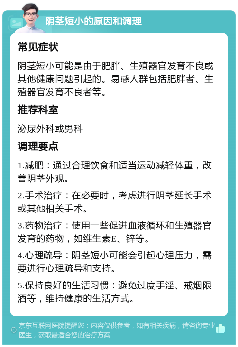 阴茎短小的原因和调理 常见症状 阴茎短小可能是由于肥胖、生殖器官发育不良或其他健康问题引起的。易感人群包括肥胖者、生殖器官发育不良者等。 推荐科室 泌尿外科或男科 调理要点 1.减肥：通过合理饮食和适当运动减轻体重，改善阴茎外观。 2.手术治疗：在必要时，考虑进行阴茎延长手术或其他相关手术。 3.药物治疗：使用一些促进血液循环和生殖器官发育的药物，如维生素E、锌等。 4.心理疏导：阴茎短小可能会引起心理压力，需要进行心理疏导和支持。 5.保持良好的生活习惯：避免过度手淫、戒烟限酒等，维持健康的生活方式。