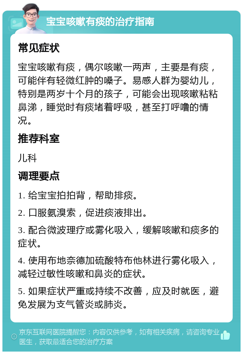 宝宝咳嗽有痰的治疗指南 常见症状 宝宝咳嗽有痰，偶尔咳嗽一两声，主要是有痰，可能伴有轻微红肿的嗓子。易感人群为婴幼儿，特别是两岁十个月的孩子，可能会出现咳嗽粘粘鼻涕，睡觉时有痰堵着呼吸，甚至打呼噜的情况。 推荐科室 儿科 调理要点 1. 给宝宝拍拍背，帮助排痰。 2. 口服氨溴索，促进痰液排出。 3. 配合微波理疗或雾化吸入，缓解咳嗽和痰多的症状。 4. 使用布地奈德加硫酸特布他林进行雾化吸入，减轻过敏性咳嗽和鼻炎的症状。 5. 如果症状严重或持续不改善，应及时就医，避免发展为支气管炎或肺炎。