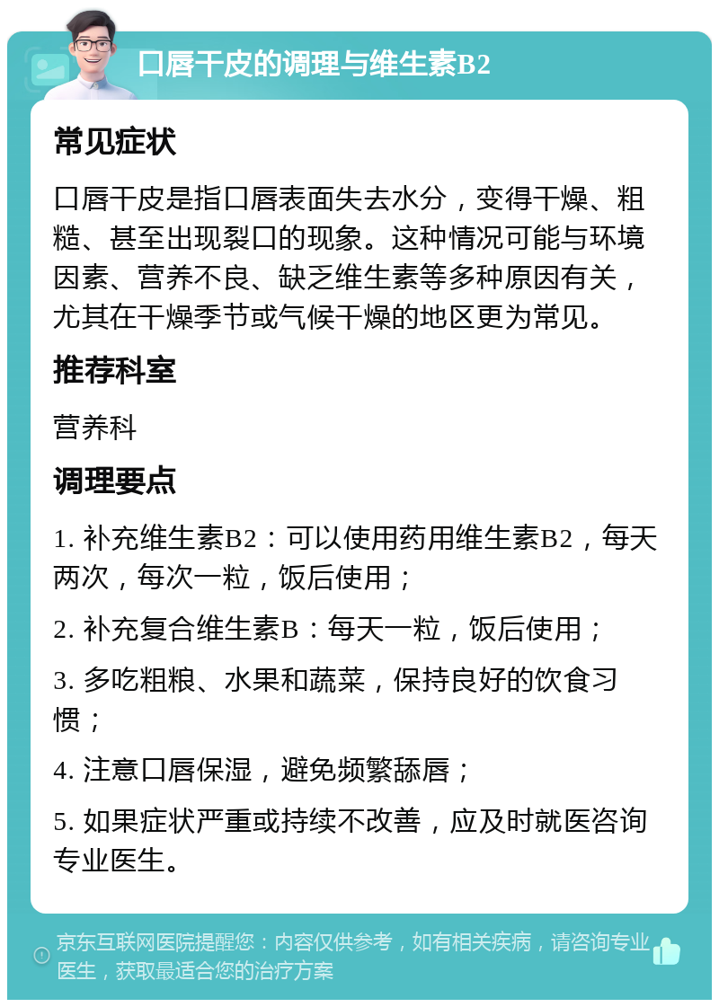 口唇干皮的调理与维生素B2 常见症状 口唇干皮是指口唇表面失去水分，变得干燥、粗糙、甚至出现裂口的现象。这种情况可能与环境因素、营养不良、缺乏维生素等多种原因有关，尤其在干燥季节或气候干燥的地区更为常见。 推荐科室 营养科 调理要点 1. 补充维生素B2：可以使用药用维生素B2，每天两次，每次一粒，饭后使用； 2. 补充复合维生素B：每天一粒，饭后使用； 3. 多吃粗粮、水果和蔬菜，保持良好的饮食习惯； 4. 注意口唇保湿，避免频繁舔唇； 5. 如果症状严重或持续不改善，应及时就医咨询专业医生。