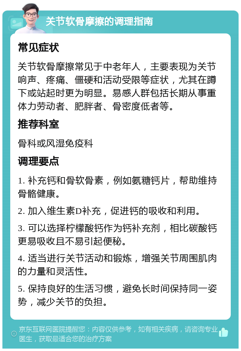 关节软骨摩擦的调理指南 常见症状 关节软骨摩擦常见于中老年人，主要表现为关节响声、疼痛、僵硬和活动受限等症状，尤其在蹲下或站起时更为明显。易感人群包括长期从事重体力劳动者、肥胖者、骨密度低者等。 推荐科室 骨科或风湿免疫科 调理要点 1. 补充钙和骨软骨素，例如氨糖钙片，帮助维持骨骼健康。 2. 加入维生素D补充，促进钙的吸收和利用。 3. 可以选择柠檬酸钙作为钙补充剂，相比碳酸钙更易吸收且不易引起便秘。 4. 适当进行关节活动和锻炼，增强关节周围肌肉的力量和灵活性。 5. 保持良好的生活习惯，避免长时间保持同一姿势，减少关节的负担。