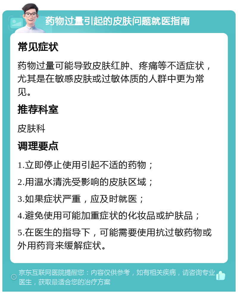 药物过量引起的皮肤问题就医指南 常见症状 药物过量可能导致皮肤红肿、疼痛等不适症状，尤其是在敏感皮肤或过敏体质的人群中更为常见。 推荐科室 皮肤科 调理要点 1.立即停止使用引起不适的药物； 2.用温水清洗受影响的皮肤区域； 3.如果症状严重，应及时就医； 4.避免使用可能加重症状的化妆品或护肤品； 5.在医生的指导下，可能需要使用抗过敏药物或外用药膏来缓解症状。