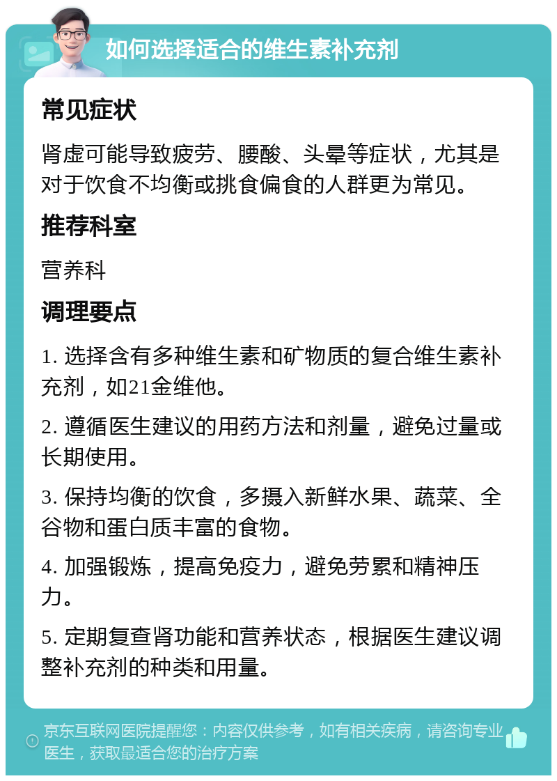 如何选择适合的维生素补充剂 常见症状 肾虚可能导致疲劳、腰酸、头晕等症状，尤其是对于饮食不均衡或挑食偏食的人群更为常见。 推荐科室 营养科 调理要点 1. 选择含有多种维生素和矿物质的复合维生素补充剂，如21金维他。 2. 遵循医生建议的用药方法和剂量，避免过量或长期使用。 3. 保持均衡的饮食，多摄入新鲜水果、蔬菜、全谷物和蛋白质丰富的食物。 4. 加强锻炼，提高免疫力，避免劳累和精神压力。 5. 定期复查肾功能和营养状态，根据医生建议调整补充剂的种类和用量。