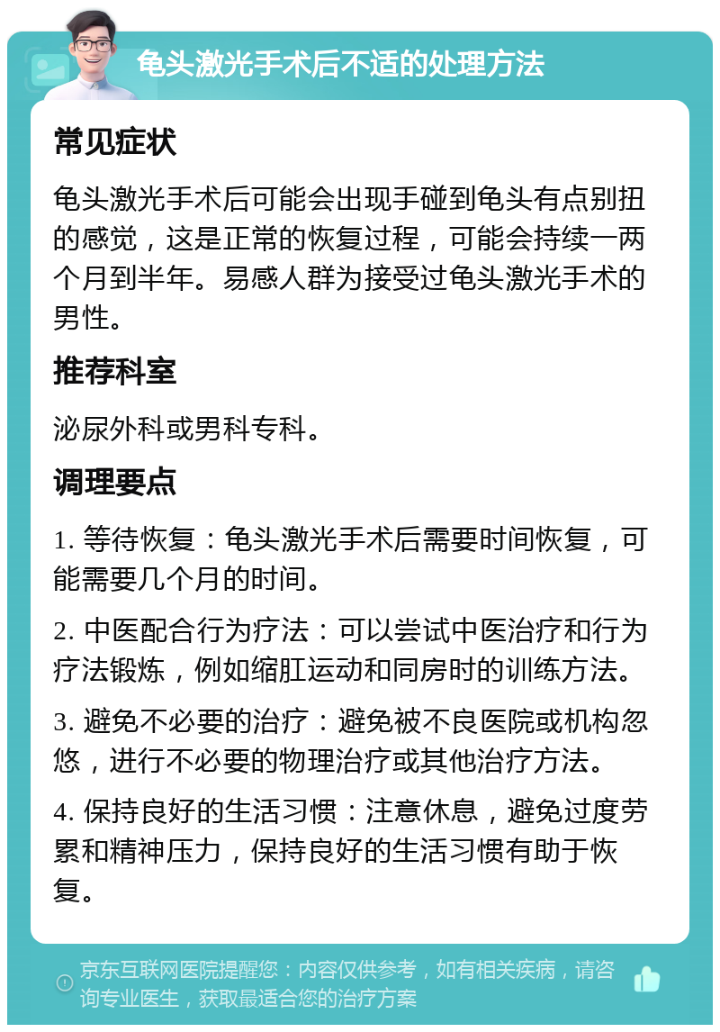 龟头激光手术后不适的处理方法 常见症状 龟头激光手术后可能会出现手碰到龟头有点别扭的感觉，这是正常的恢复过程，可能会持续一两个月到半年。易感人群为接受过龟头激光手术的男性。 推荐科室 泌尿外科或男科专科。 调理要点 1. 等待恢复：龟头激光手术后需要时间恢复，可能需要几个月的时间。 2. 中医配合行为疗法：可以尝试中医治疗和行为疗法锻炼，例如缩肛运动和同房时的训练方法。 3. 避免不必要的治疗：避免被不良医院或机构忽悠，进行不必要的物理治疗或其他治疗方法。 4. 保持良好的生活习惯：注意休息，避免过度劳累和精神压力，保持良好的生活习惯有助于恢复。