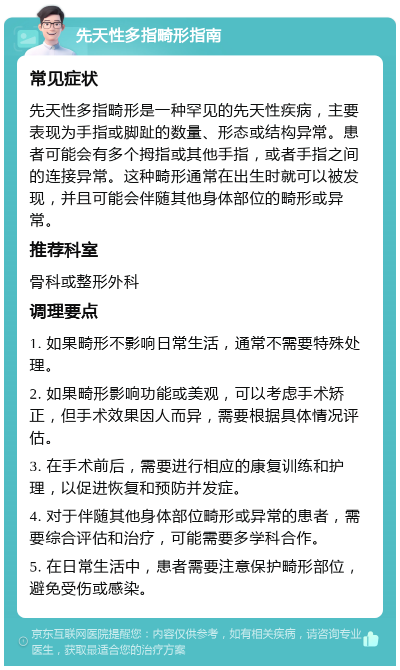 先天性多指畸形指南 常见症状 先天性多指畸形是一种罕见的先天性疾病，主要表现为手指或脚趾的数量、形态或结构异常。患者可能会有多个拇指或其他手指，或者手指之间的连接异常。这种畸形通常在出生时就可以被发现，并且可能会伴随其他身体部位的畸形或异常。 推荐科室 骨科或整形外科 调理要点 1. 如果畸形不影响日常生活，通常不需要特殊处理。 2. 如果畸形影响功能或美观，可以考虑手术矫正，但手术效果因人而异，需要根据具体情况评估。 3. 在手术前后，需要进行相应的康复训练和护理，以促进恢复和预防并发症。 4. 对于伴随其他身体部位畸形或异常的患者，需要综合评估和治疗，可能需要多学科合作。 5. 在日常生活中，患者需要注意保护畸形部位，避免受伤或感染。