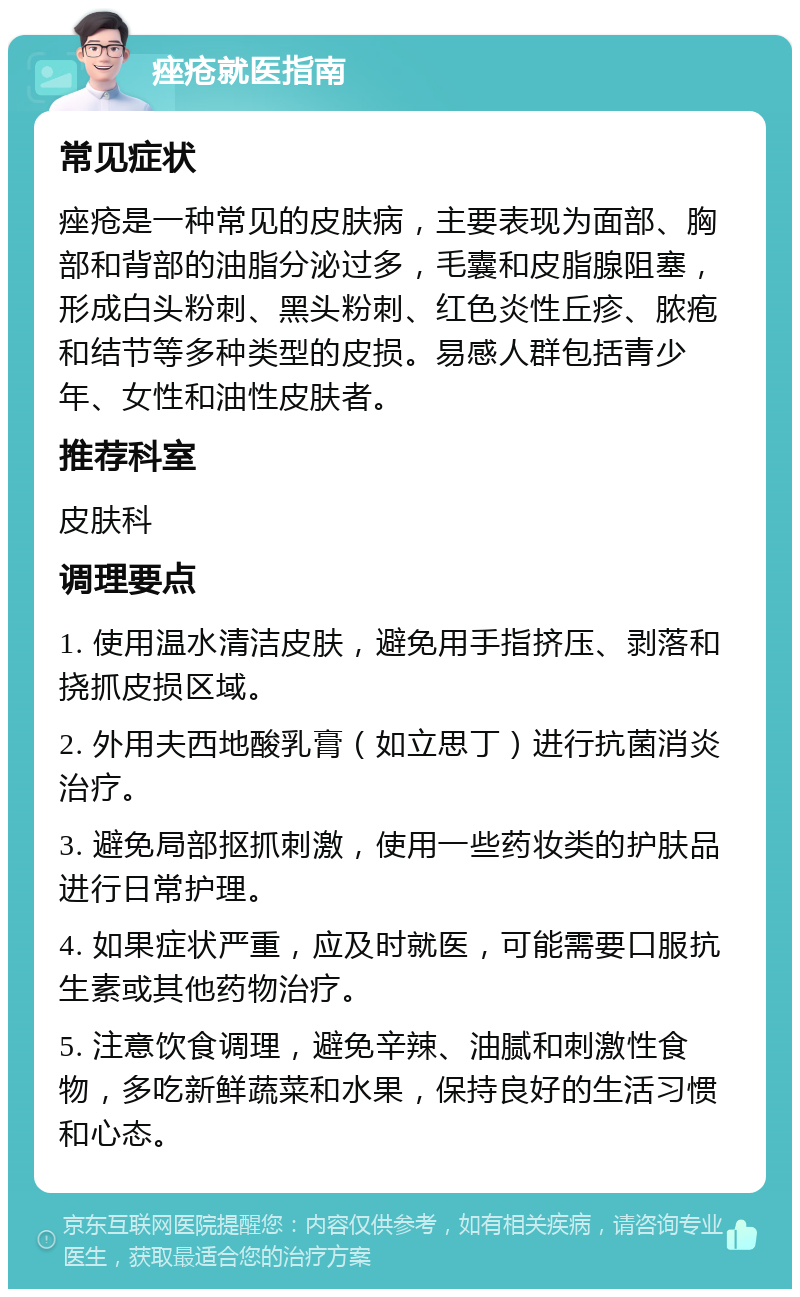 痤疮就医指南 常见症状 痤疮是一种常见的皮肤病，主要表现为面部、胸部和背部的油脂分泌过多，毛囊和皮脂腺阻塞，形成白头粉刺、黑头粉刺、红色炎性丘疹、脓疱和结节等多种类型的皮损。易感人群包括青少年、女性和油性皮肤者。 推荐科室 皮肤科 调理要点 1. 使用温水清洁皮肤，避免用手指挤压、剥落和挠抓皮损区域。 2. 外用夫西地酸乳膏（如立思丁）进行抗菌消炎治疗。 3. 避免局部抠抓刺激，使用一些药妆类的护肤品进行日常护理。 4. 如果症状严重，应及时就医，可能需要口服抗生素或其他药物治疗。 5. 注意饮食调理，避免辛辣、油腻和刺激性食物，多吃新鲜蔬菜和水果，保持良好的生活习惯和心态。