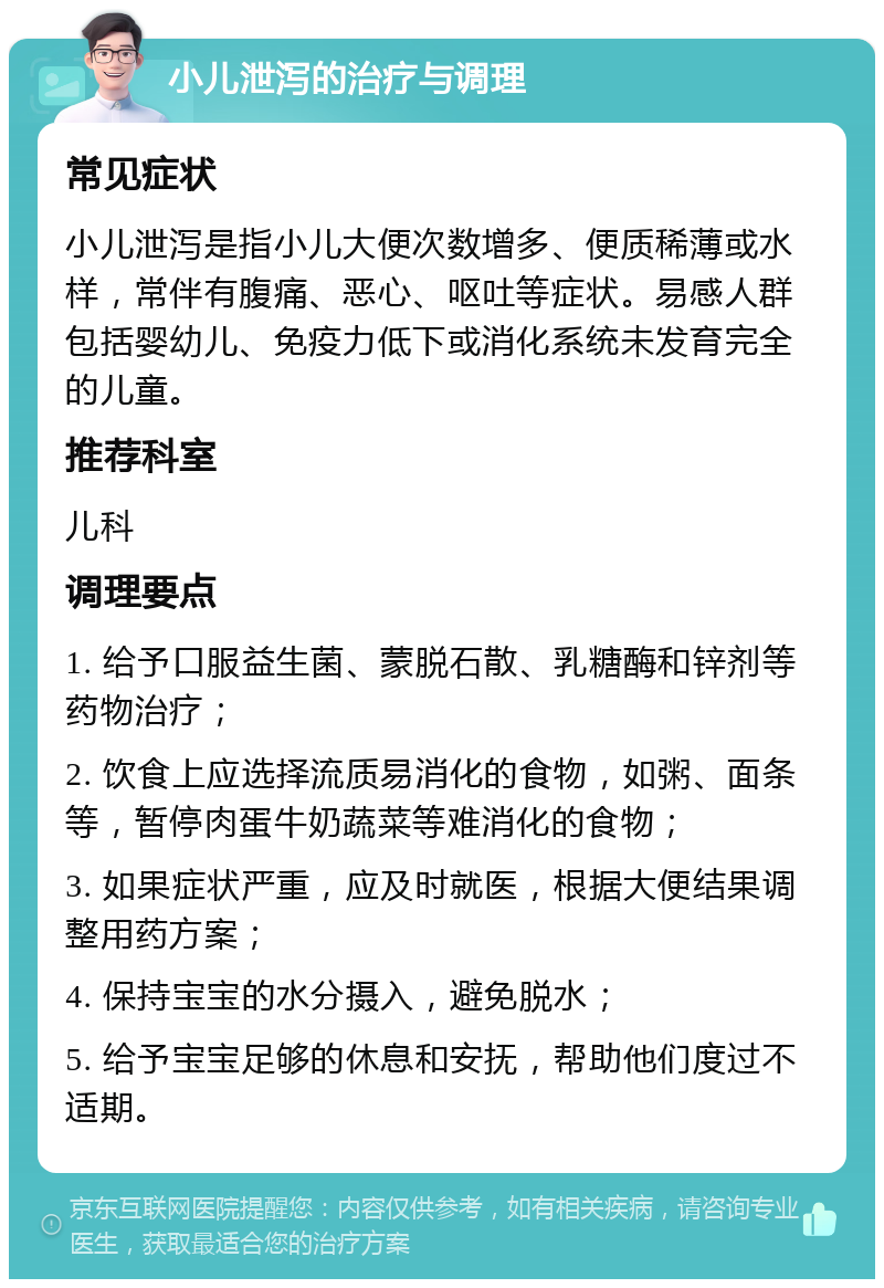 小儿泄泻的治疗与调理 常见症状 小儿泄泻是指小儿大便次数增多、便质稀薄或水样，常伴有腹痛、恶心、呕吐等症状。易感人群包括婴幼儿、免疫力低下或消化系统未发育完全的儿童。 推荐科室 儿科 调理要点 1. 给予口服益生菌、蒙脱石散、乳糖酶和锌剂等药物治疗； 2. 饮食上应选择流质易消化的食物，如粥、面条等，暂停肉蛋牛奶蔬菜等难消化的食物； 3. 如果症状严重，应及时就医，根据大便结果调整用药方案； 4. 保持宝宝的水分摄入，避免脱水； 5. 给予宝宝足够的休息和安抚，帮助他们度过不适期。