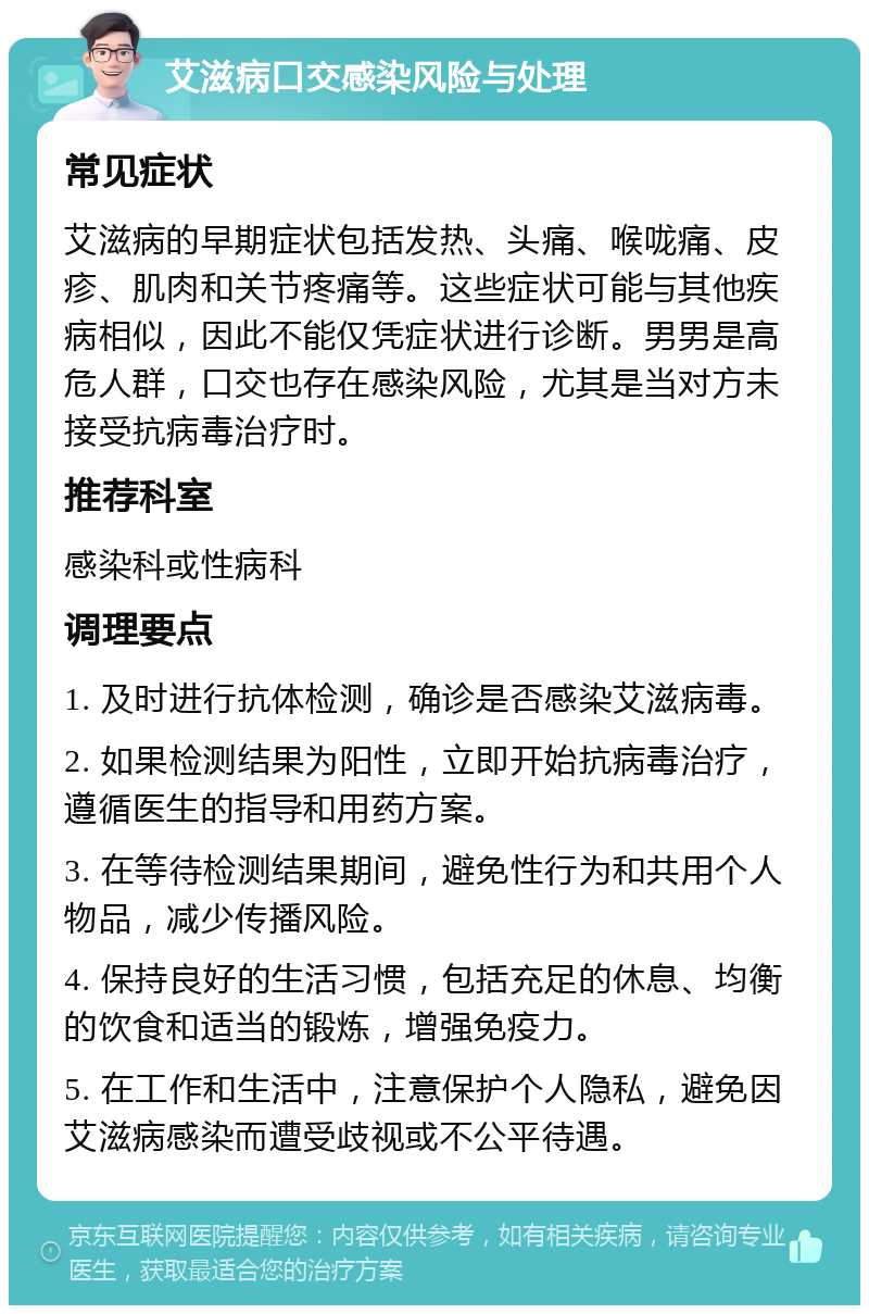 艾滋病口交感染风险与处理 常见症状 艾滋病的早期症状包括发热、头痛、喉咙痛、皮疹、肌肉和关节疼痛等。这些症状可能与其他疾病相似，因此不能仅凭症状进行诊断。男男是高危人群，口交也存在感染风险，尤其是当对方未接受抗病毒治疗时。 推荐科室 感染科或性病科 调理要点 1. 及时进行抗体检测，确诊是否感染艾滋病毒。 2. 如果检测结果为阳性，立即开始抗病毒治疗，遵循医生的指导和用药方案。 3. 在等待检测结果期间，避免性行为和共用个人物品，减少传播风险。 4. 保持良好的生活习惯，包括充足的休息、均衡的饮食和适当的锻炼，增强免疫力。 5. 在工作和生活中，注意保护个人隐私，避免因艾滋病感染而遭受歧视或不公平待遇。