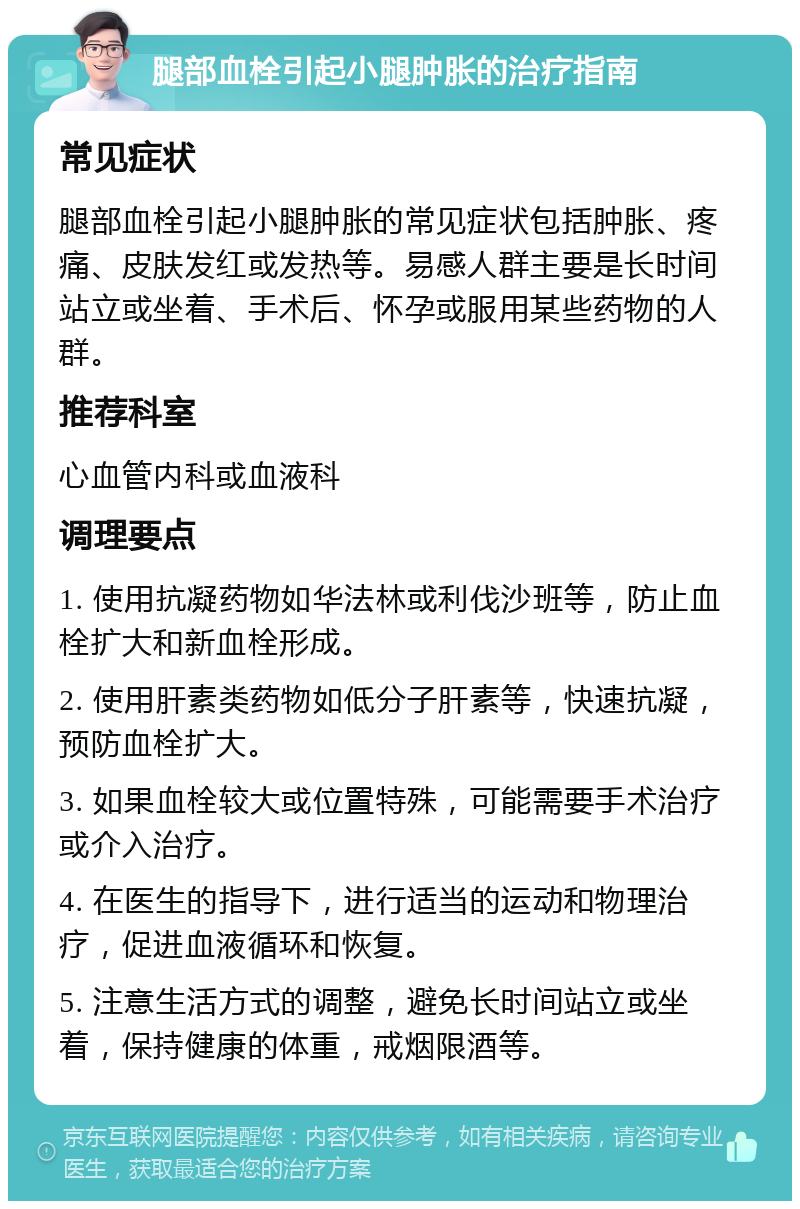 腿部血栓引起小腿肿胀的治疗指南 常见症状 腿部血栓引起小腿肿胀的常见症状包括肿胀、疼痛、皮肤发红或发热等。易感人群主要是长时间站立或坐着、手术后、怀孕或服用某些药物的人群。 推荐科室 心血管内科或血液科 调理要点 1. 使用抗凝药物如华法林或利伐沙班等，防止血栓扩大和新血栓形成。 2. 使用肝素类药物如低分子肝素等，快速抗凝，预防血栓扩大。 3. 如果血栓较大或位置特殊，可能需要手术治疗或介入治疗。 4. 在医生的指导下，进行适当的运动和物理治疗，促进血液循环和恢复。 5. 注意生活方式的调整，避免长时间站立或坐着，保持健康的体重，戒烟限酒等。