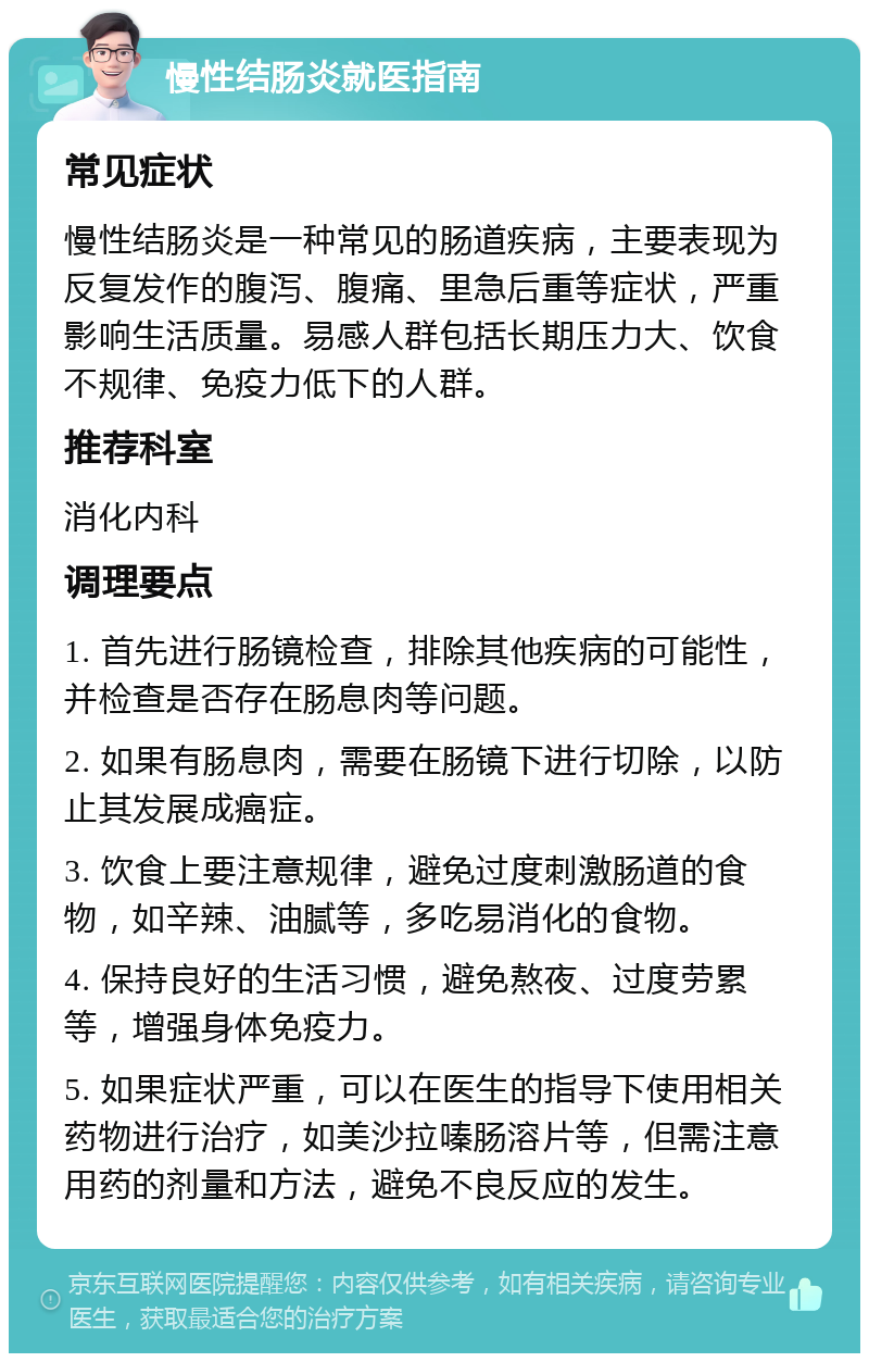 慢性结肠炎就医指南 常见症状 慢性结肠炎是一种常见的肠道疾病，主要表现为反复发作的腹泻、腹痛、里急后重等症状，严重影响生活质量。易感人群包括长期压力大、饮食不规律、免疫力低下的人群。 推荐科室 消化内科 调理要点 1. 首先进行肠镜检查，排除其他疾病的可能性，并检查是否存在肠息肉等问题。 2. 如果有肠息肉，需要在肠镜下进行切除，以防止其发展成癌症。 3. 饮食上要注意规律，避免过度刺激肠道的食物，如辛辣、油腻等，多吃易消化的食物。 4. 保持良好的生活习惯，避免熬夜、过度劳累等，增强身体免疫力。 5. 如果症状严重，可以在医生的指导下使用相关药物进行治疗，如美沙拉嗪肠溶片等，但需注意用药的剂量和方法，避免不良反应的发生。