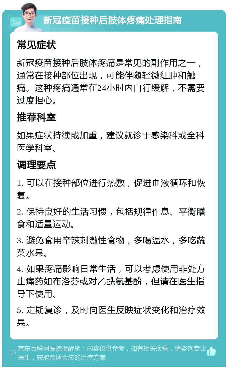 新冠疫苗接种后肢体疼痛处理指南 常见症状 新冠疫苗接种后肢体疼痛是常见的副作用之一，通常在接种部位出现，可能伴随轻微红肿和触痛。这种疼痛通常在24小时内自行缓解，不需要过度担心。 推荐科室 如果症状持续或加重，建议就诊于感染科或全科医学科室。 调理要点 1. 可以在接种部位进行热敷，促进血液循环和恢复。 2. 保持良好的生活习惯，包括规律作息、平衡膳食和适量运动。 3. 避免食用辛辣刺激性食物，多喝温水，多吃蔬菜水果。 4. 如果疼痛影响日常生活，可以考虑使用非处方止痛药如布洛芬或对乙酰氨基酚，但请在医生指导下使用。 5. 定期复诊，及时向医生反映症状变化和治疗效果。