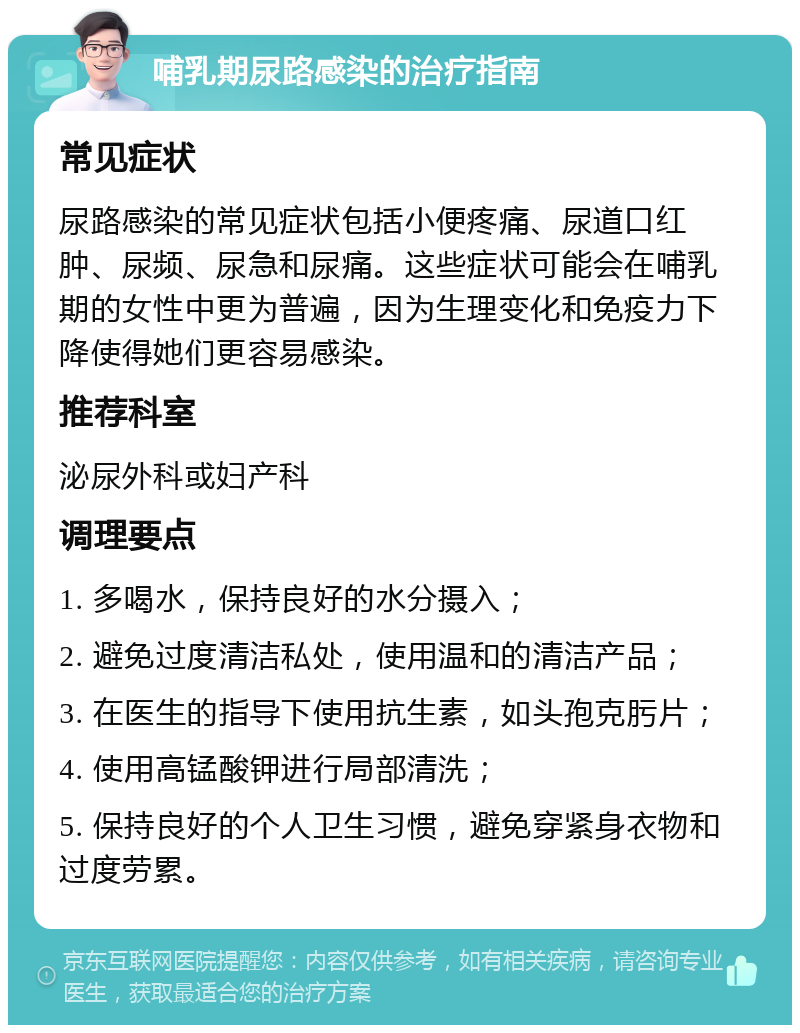 哺乳期尿路感染的治疗指南 常见症状 尿路感染的常见症状包括小便疼痛、尿道口红肿、尿频、尿急和尿痛。这些症状可能会在哺乳期的女性中更为普遍，因为生理变化和免疫力下降使得她们更容易感染。 推荐科室 泌尿外科或妇产科 调理要点 1. 多喝水，保持良好的水分摄入； 2. 避免过度清洁私处，使用温和的清洁产品； 3. 在医生的指导下使用抗生素，如头孢克肟片； 4. 使用高锰酸钾进行局部清洗； 5. 保持良好的个人卫生习惯，避免穿紧身衣物和过度劳累。