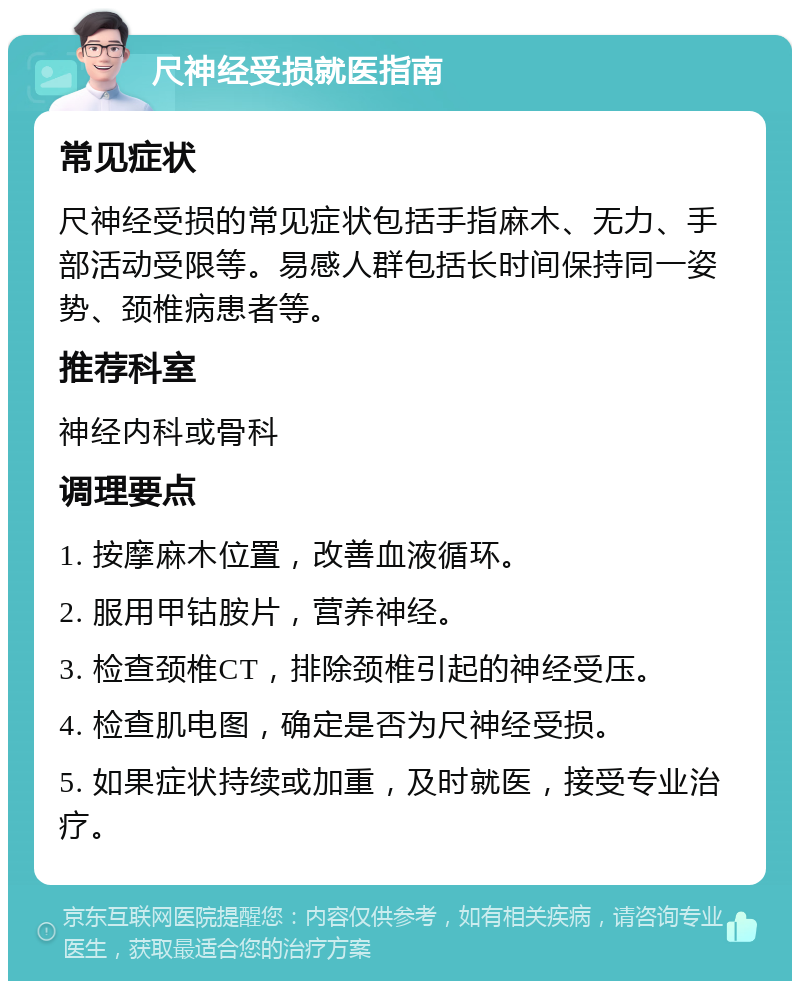 尺神经受损就医指南 常见症状 尺神经受损的常见症状包括手指麻木、无力、手部活动受限等。易感人群包括长时间保持同一姿势、颈椎病患者等。 推荐科室 神经内科或骨科 调理要点 1. 按摩麻木位置，改善血液循环。 2. 服用甲钴胺片，营养神经。 3. 检查颈椎CT，排除颈椎引起的神经受压。 4. 检查肌电图，确定是否为尺神经受损。 5. 如果症状持续或加重，及时就医，接受专业治疗。