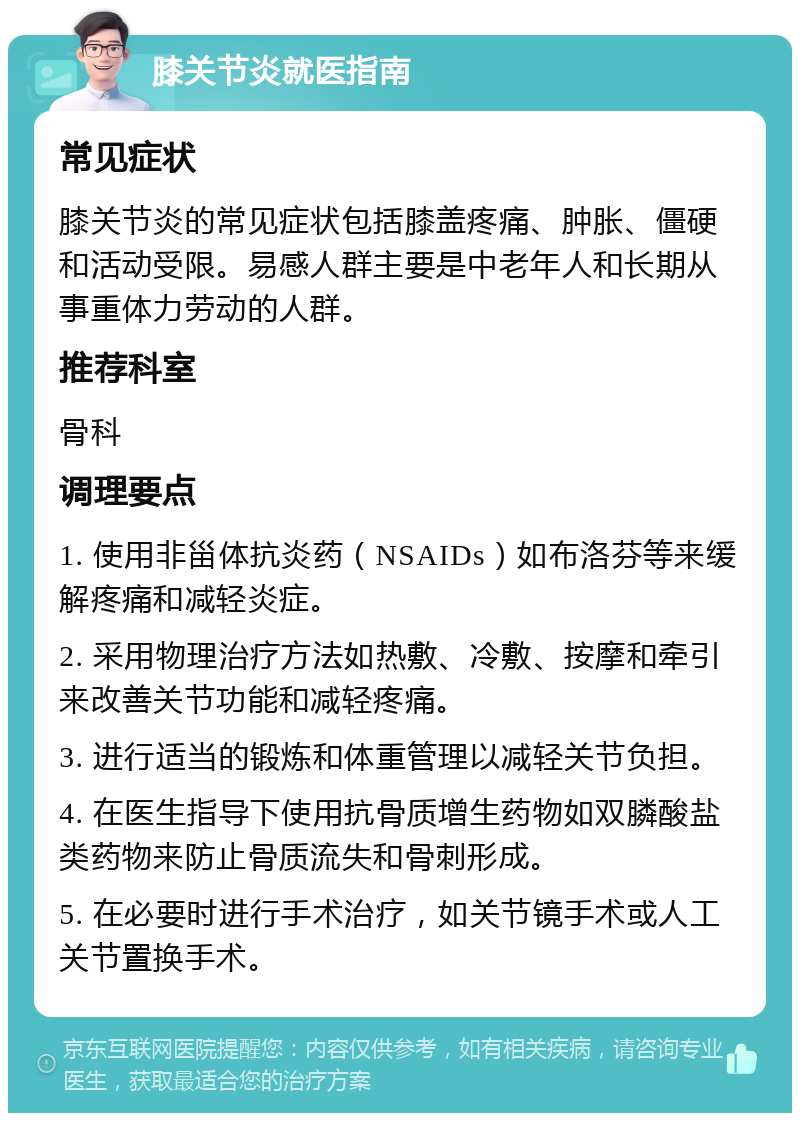 膝关节炎就医指南 常见症状 膝关节炎的常见症状包括膝盖疼痛、肿胀、僵硬和活动受限。易感人群主要是中老年人和长期从事重体力劳动的人群。 推荐科室 骨科 调理要点 1. 使用非甾体抗炎药（NSAIDs）如布洛芬等来缓解疼痛和减轻炎症。 2. 采用物理治疗方法如热敷、冷敷、按摩和牵引来改善关节功能和减轻疼痛。 3. 进行适当的锻炼和体重管理以减轻关节负担。 4. 在医生指导下使用抗骨质增生药物如双膦酸盐类药物来防止骨质流失和骨刺形成。 5. 在必要时进行手术治疗，如关节镜手术或人工关节置换手术。