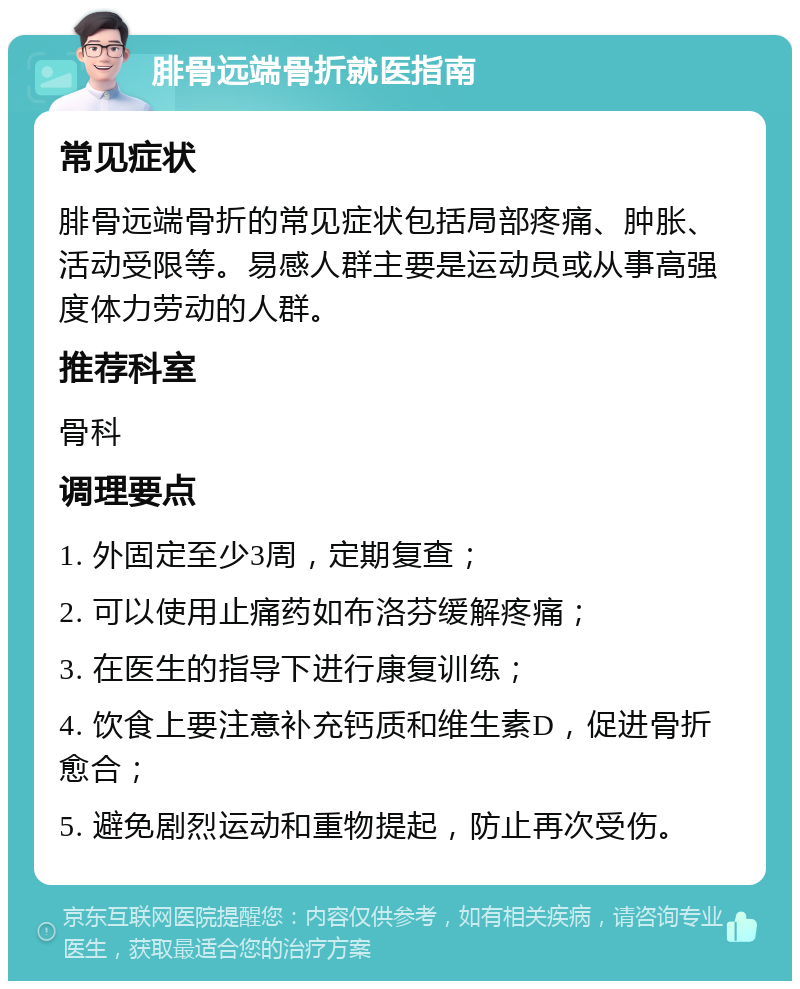 腓骨远端骨折就医指南 常见症状 腓骨远端骨折的常见症状包括局部疼痛、肿胀、活动受限等。易感人群主要是运动员或从事高强度体力劳动的人群。 推荐科室 骨科 调理要点 1. 外固定至少3周，定期复查； 2. 可以使用止痛药如布洛芬缓解疼痛； 3. 在医生的指导下进行康复训练； 4. 饮食上要注意补充钙质和维生素D，促进骨折愈合； 5. 避免剧烈运动和重物提起，防止再次受伤。