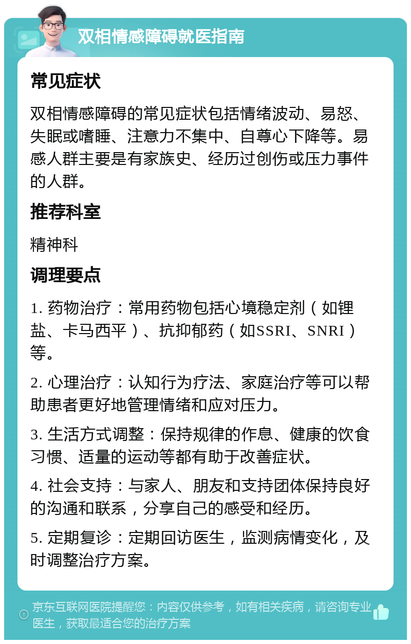 双相情感障碍就医指南 常见症状 双相情感障碍的常见症状包括情绪波动、易怒、失眠或嗜睡、注意力不集中、自尊心下降等。易感人群主要是有家族史、经历过创伤或压力事件的人群。 推荐科室 精神科 调理要点 1. 药物治疗：常用药物包括心境稳定剂（如锂盐、卡马西平）、抗抑郁药（如SSRI、SNRI）等。 2. 心理治疗：认知行为疗法、家庭治疗等可以帮助患者更好地管理情绪和应对压力。 3. 生活方式调整：保持规律的作息、健康的饮食习惯、适量的运动等都有助于改善症状。 4. 社会支持：与家人、朋友和支持团体保持良好的沟通和联系，分享自己的感受和经历。 5. 定期复诊：定期回访医生，监测病情变化，及时调整治疗方案。