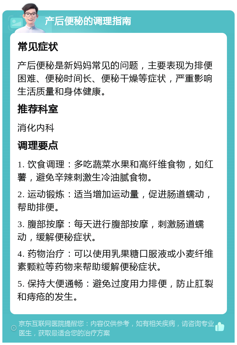 产后便秘的调理指南 常见症状 产后便秘是新妈妈常见的问题，主要表现为排便困难、便秘时间长、便秘干燥等症状，严重影响生活质量和身体健康。 推荐科室 消化内科 调理要点 1. 饮食调理：多吃蔬菜水果和高纤维食物，如红薯，避免辛辣刺激生冷油腻食物。 2. 运动锻炼：适当增加运动量，促进肠道蠕动，帮助排便。 3. 腹部按摩：每天进行腹部按摩，刺激肠道蠕动，缓解便秘症状。 4. 药物治疗：可以使用乳果糖口服液或小麦纤维素颗粒等药物来帮助缓解便秘症状。 5. 保持大便通畅：避免过度用力排便，防止肛裂和痔疮的发生。