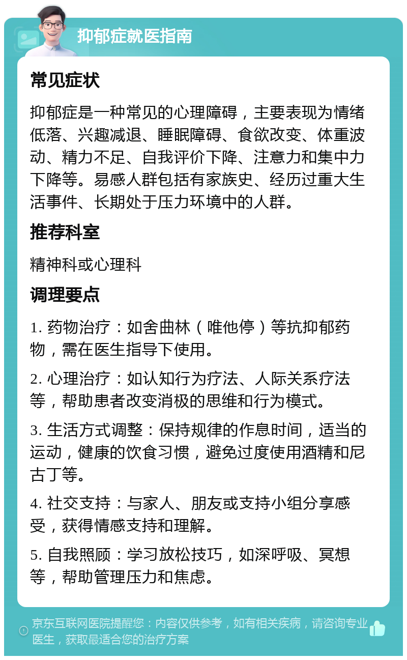 抑郁症就医指南 常见症状 抑郁症是一种常见的心理障碍，主要表现为情绪低落、兴趣减退、睡眠障碍、食欲改变、体重波动、精力不足、自我评价下降、注意力和集中力下降等。易感人群包括有家族史、经历过重大生活事件、长期处于压力环境中的人群。 推荐科室 精神科或心理科 调理要点 1. 药物治疗：如舍曲林（唯他停）等抗抑郁药物，需在医生指导下使用。 2. 心理治疗：如认知行为疗法、人际关系疗法等，帮助患者改变消极的思维和行为模式。 3. 生活方式调整：保持规律的作息时间，适当的运动，健康的饮食习惯，避免过度使用酒精和尼古丁等。 4. 社交支持：与家人、朋友或支持小组分享感受，获得情感支持和理解。 5. 自我照顾：学习放松技巧，如深呼吸、冥想等，帮助管理压力和焦虑。