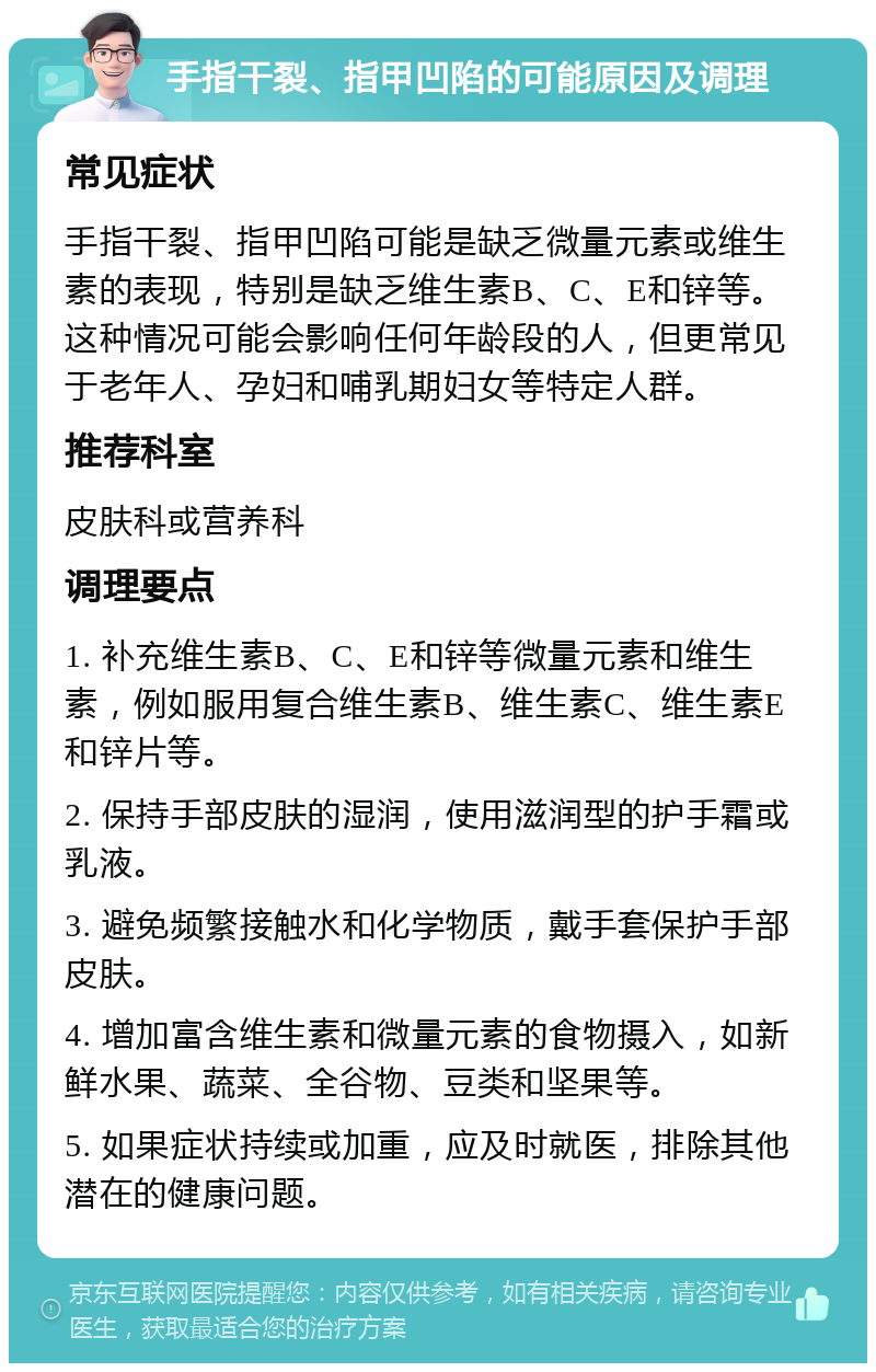 手指干裂、指甲凹陷的可能原因及调理 常见症状 手指干裂、指甲凹陷可能是缺乏微量元素或维生素的表现，特别是缺乏维生素B、C、E和锌等。这种情况可能会影响任何年龄段的人，但更常见于老年人、孕妇和哺乳期妇女等特定人群。 推荐科室 皮肤科或营养科 调理要点 1. 补充维生素B、C、E和锌等微量元素和维生素，例如服用复合维生素B、维生素C、维生素E和锌片等。 2. 保持手部皮肤的湿润，使用滋润型的护手霜或乳液。 3. 避免频繁接触水和化学物质，戴手套保护手部皮肤。 4. 增加富含维生素和微量元素的食物摄入，如新鲜水果、蔬菜、全谷物、豆类和坚果等。 5. 如果症状持续或加重，应及时就医，排除其他潜在的健康问题。