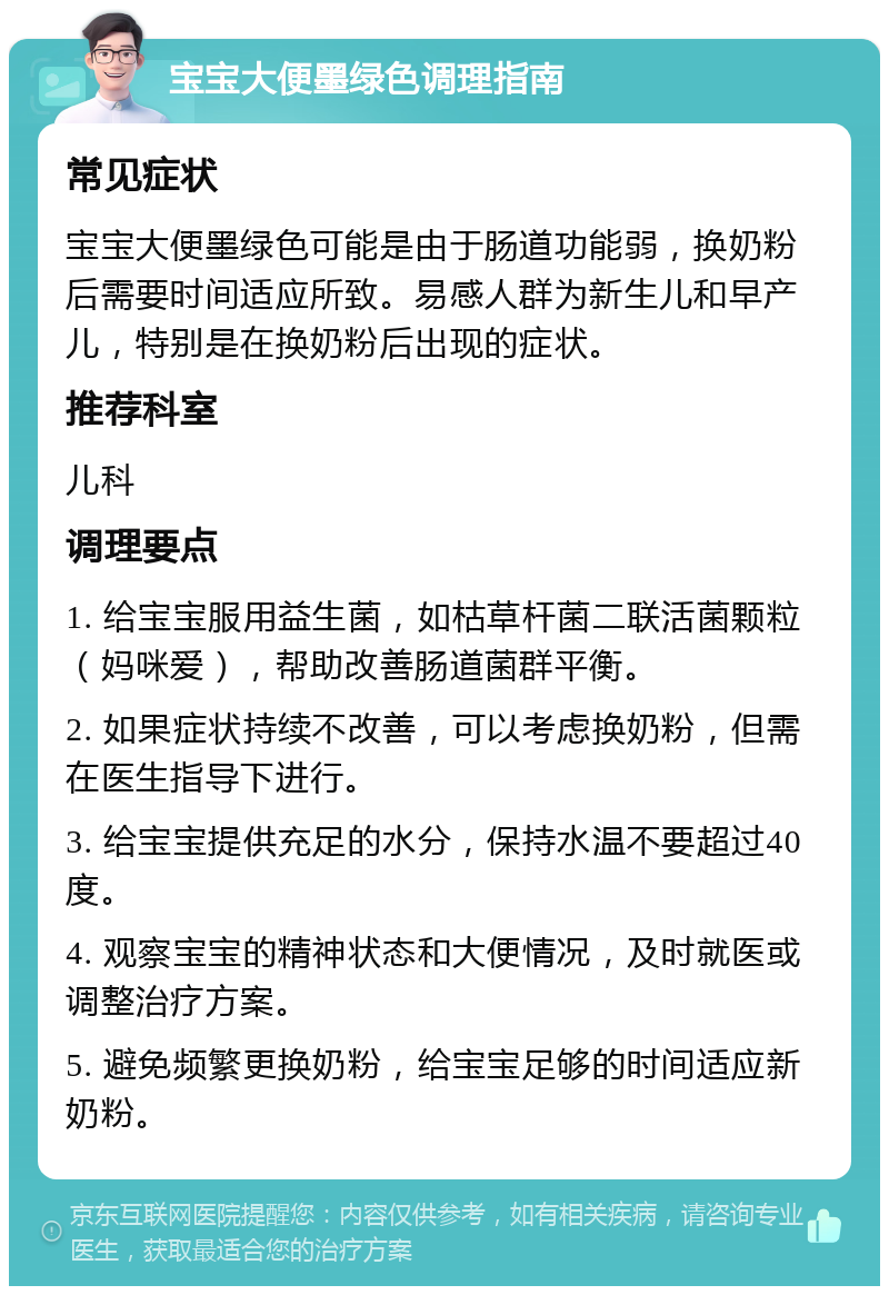 宝宝大便墨绿色调理指南 常见症状 宝宝大便墨绿色可能是由于肠道功能弱，换奶粉后需要时间适应所致。易感人群为新生儿和早产儿，特别是在换奶粉后出现的症状。 推荐科室 儿科 调理要点 1. 给宝宝服用益生菌，如枯草杆菌二联活菌颗粒（妈咪爱），帮助改善肠道菌群平衡。 2. 如果症状持续不改善，可以考虑换奶粉，但需在医生指导下进行。 3. 给宝宝提供充足的水分，保持水温不要超过40度。 4. 观察宝宝的精神状态和大便情况，及时就医或调整治疗方案。 5. 避免频繁更换奶粉，给宝宝足够的时间适应新奶粉。