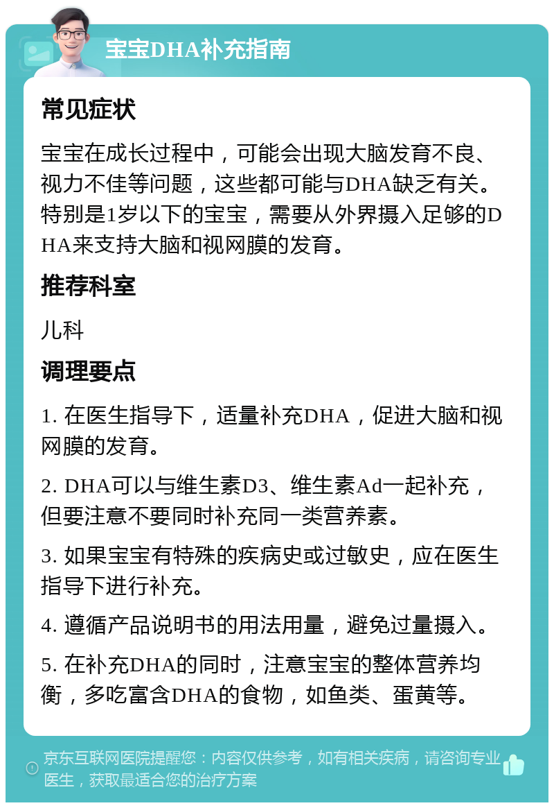 宝宝DHA补充指南 常见症状 宝宝在成长过程中，可能会出现大脑发育不良、视力不佳等问题，这些都可能与DHA缺乏有关。特别是1岁以下的宝宝，需要从外界摄入足够的DHA来支持大脑和视网膜的发育。 推荐科室 儿科 调理要点 1. 在医生指导下，适量补充DHA，促进大脑和视网膜的发育。 2. DHA可以与维生素D3、维生素Ad一起补充，但要注意不要同时补充同一类营养素。 3. 如果宝宝有特殊的疾病史或过敏史，应在医生指导下进行补充。 4. 遵循产品说明书的用法用量，避免过量摄入。 5. 在补充DHA的同时，注意宝宝的整体营养均衡，多吃富含DHA的食物，如鱼类、蛋黄等。