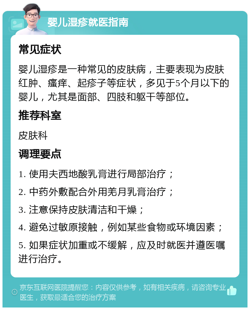 婴儿湿疹就医指南 常见症状 婴儿湿疹是一种常见的皮肤病，主要表现为皮肤红肿、瘙痒、起疹子等症状，多见于5个月以下的婴儿，尤其是面部、四肢和躯干等部位。 推荐科室 皮肤科 调理要点 1. 使用夫西地酸乳膏进行局部治疗； 2. 中药外敷配合外用羌月乳膏治疗； 3. 注意保持皮肤清洁和干燥； 4. 避免过敏原接触，例如某些食物或环境因素； 5. 如果症状加重或不缓解，应及时就医并遵医嘱进行治疗。