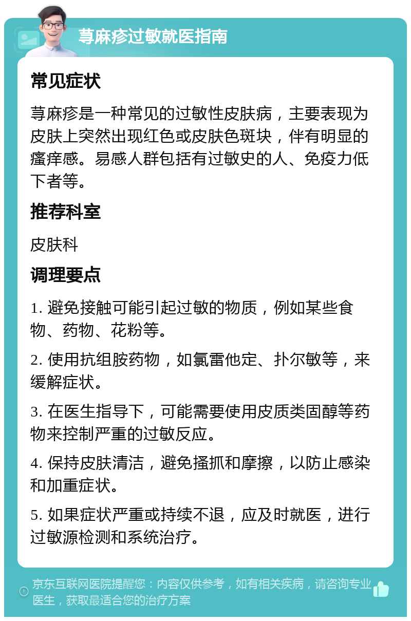 荨麻疹过敏就医指南 常见症状 荨麻疹是一种常见的过敏性皮肤病，主要表现为皮肤上突然出现红色或皮肤色斑块，伴有明显的瘙痒感。易感人群包括有过敏史的人、免疫力低下者等。 推荐科室 皮肤科 调理要点 1. 避免接触可能引起过敏的物质，例如某些食物、药物、花粉等。 2. 使用抗组胺药物，如氯雷他定、扑尔敏等，来缓解症状。 3. 在医生指导下，可能需要使用皮质类固醇等药物来控制严重的过敏反应。 4. 保持皮肤清洁，避免搔抓和摩擦，以防止感染和加重症状。 5. 如果症状严重或持续不退，应及时就医，进行过敏源检测和系统治疗。