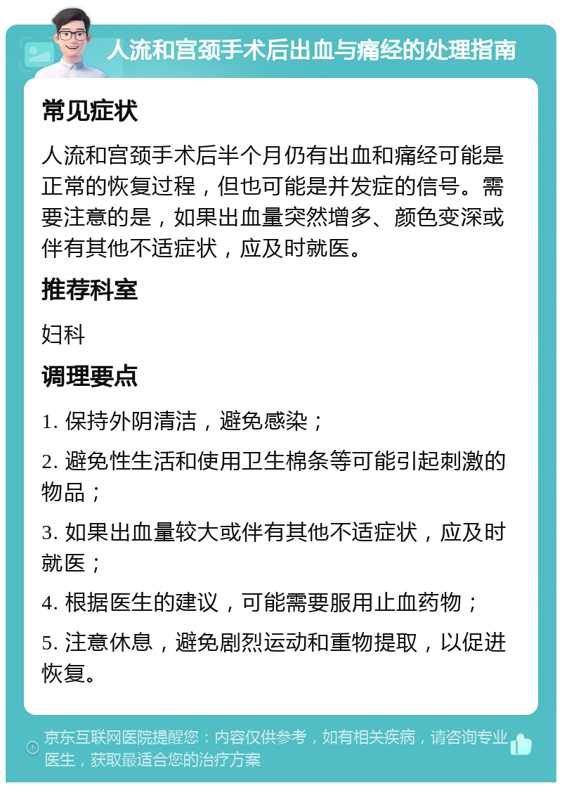 人流和宫颈手术后出血与痛经的处理指南 常见症状 人流和宫颈手术后半个月仍有出血和痛经可能是正常的恢复过程，但也可能是并发症的信号。需要注意的是，如果出血量突然增多、颜色变深或伴有其他不适症状，应及时就医。 推荐科室 妇科 调理要点 1. 保持外阴清洁，避免感染； 2. 避免性生活和使用卫生棉条等可能引起刺激的物品； 3. 如果出血量较大或伴有其他不适症状，应及时就医； 4. 根据医生的建议，可能需要服用止血药物； 5. 注意休息，避免剧烈运动和重物提取，以促进恢复。