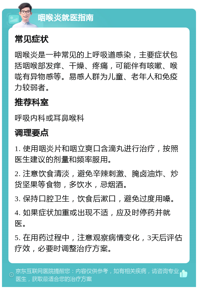 咽喉炎就医指南 常见症状 咽喉炎是一种常见的上呼吸道感染，主要症状包括咽喉部发痒、干燥、疼痛，可能伴有咳嗽、喉咙有异物感等。易感人群为儿童、老年人和免疫力较弱者。 推荐科室 呼吸内科或耳鼻喉科 调理要点 1. 使用咽炎片和咽立爽口含滴丸进行治疗，按照医生建议的剂量和频率服用。 2. 注意饮食清淡，避免辛辣刺激、腌卤油炸、炒货坚果等食物，多饮水，忌烟酒。 3. 保持口腔卫生，饮食后漱口，避免过度用嗓。 4. 如果症状加重或出现不适，应及时停药并就医。 5. 在用药过程中，注意观察病情变化，3天后评估疗效，必要时调整治疗方案。