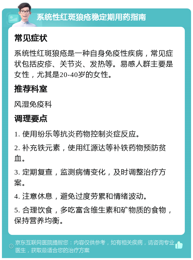 系统性红斑狼疮稳定期用药指南 常见症状 系统性红斑狼疮是一种自身免疫性疾病，常见症状包括皮疹、关节炎、发热等。易感人群主要是女性，尤其是20-40岁的女性。 推荐科室 风湿免疫科 调理要点 1. 使用纷乐等抗炎药物控制炎症反应。 2. 补充铁元素，使用红源达等补铁药物预防贫血。 3. 定期复查，监测病情变化，及时调整治疗方案。 4. 注意休息，避免过度劳累和情绪波动。 5. 合理饮食，多吃富含维生素和矿物质的食物，保持营养均衡。