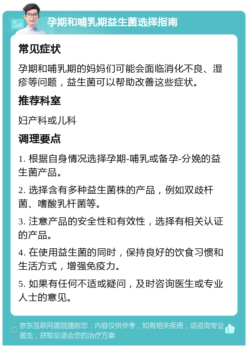 孕期和哺乳期益生菌选择指南 常见症状 孕期和哺乳期的妈妈们可能会面临消化不良、湿疹等问题，益生菌可以帮助改善这些症状。 推荐科室 妇产科或儿科 调理要点 1. 根据自身情况选择孕期-哺乳或备孕-分娩的益生菌产品。 2. 选择含有多种益生菌株的产品，例如双歧杆菌、嗜酸乳杆菌等。 3. 注意产品的安全性和有效性，选择有相关认证的产品。 4. 在使用益生菌的同时，保持良好的饮食习惯和生活方式，增强免疫力。 5. 如果有任何不适或疑问，及时咨询医生或专业人士的意见。