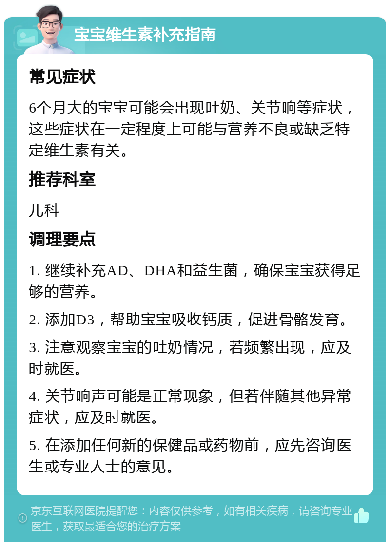 宝宝维生素补充指南 常见症状 6个月大的宝宝可能会出现吐奶、关节响等症状，这些症状在一定程度上可能与营养不良或缺乏特定维生素有关。 推荐科室 儿科 调理要点 1. 继续补充AD、DHA和益生菌，确保宝宝获得足够的营养。 2. 添加D3，帮助宝宝吸收钙质，促进骨骼发育。 3. 注意观察宝宝的吐奶情况，若频繁出现，应及时就医。 4. 关节响声可能是正常现象，但若伴随其他异常症状，应及时就医。 5. 在添加任何新的保健品或药物前，应先咨询医生或专业人士的意见。