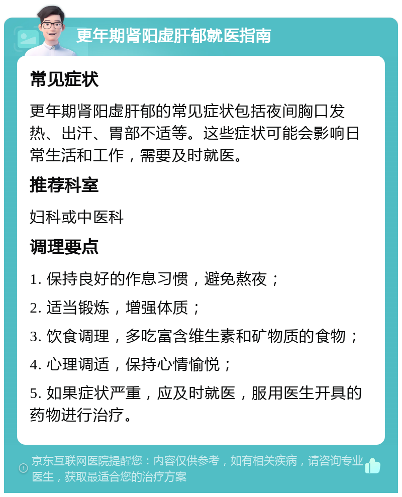 更年期肾阳虚肝郁就医指南 常见症状 更年期肾阳虚肝郁的常见症状包括夜间胸口发热、出汗、胃部不适等。这些症状可能会影响日常生活和工作，需要及时就医。 推荐科室 妇科或中医科 调理要点 1. 保持良好的作息习惯，避免熬夜； 2. 适当锻炼，增强体质； 3. 饮食调理，多吃富含维生素和矿物质的食物； 4. 心理调适，保持心情愉悦； 5. 如果症状严重，应及时就医，服用医生开具的药物进行治疗。