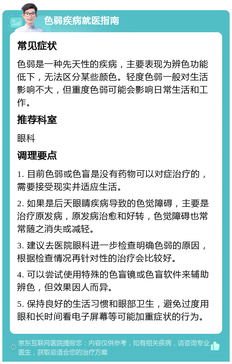 色弱疾病就医指南 常见症状 色弱是一种先天性的疾病，主要表现为辨色功能低下，无法区分某些颜色。轻度色弱一般对生活影响不大，但重度色弱可能会影响日常生活和工作。 推荐科室 眼科 调理要点 1. 目前色弱或色盲是没有药物可以对症治疗的，需要接受现实并适应生活。 2. 如果是后天眼睛疾病导致的色觉障碍，主要是治疗原发病，原发病治愈和好转，色觉障碍也常常随之消失或减轻。 3. 建议去医院眼科进一步检查明确色弱的原因，根据检查情况再针对性的治疗会比较好。 4. 可以尝试使用特殊的色盲镜或色盲软件来辅助辨色，但效果因人而异。 5. 保持良好的生活习惯和眼部卫生，避免过度用眼和长时间看电子屏幕等可能加重症状的行为。