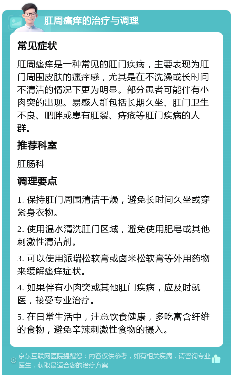 肛周瘙痒的治疗与调理 常见症状 肛周瘙痒是一种常见的肛门疾病，主要表现为肛门周围皮肤的瘙痒感，尤其是在不洗澡或长时间不清洁的情况下更为明显。部分患者可能伴有小肉突的出现。易感人群包括长期久坐、肛门卫生不良、肥胖或患有肛裂、痔疮等肛门疾病的人群。 推荐科室 肛肠科 调理要点 1. 保持肛门周围清洁干燥，避免长时间久坐或穿紧身衣物。 2. 使用温水清洗肛门区域，避免使用肥皂或其他刺激性清洁剂。 3. 可以使用派瑞松软膏或卤米松软膏等外用药物来缓解瘙痒症状。 4. 如果伴有小肉突或其他肛门疾病，应及时就医，接受专业治疗。 5. 在日常生活中，注意饮食健康，多吃富含纤维的食物，避免辛辣刺激性食物的摄入。