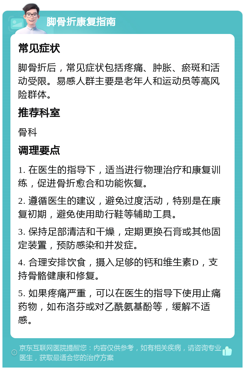 脚骨折康复指南 常见症状 脚骨折后，常见症状包括疼痛、肿胀、瘀斑和活动受限。易感人群主要是老年人和运动员等高风险群体。 推荐科室 骨科 调理要点 1. 在医生的指导下，适当进行物理治疗和康复训练，促进骨折愈合和功能恢复。 2. 遵循医生的建议，避免过度活动，特别是在康复初期，避免使用助行鞋等辅助工具。 3. 保持足部清洁和干燥，定期更换石膏或其他固定装置，预防感染和并发症。 4. 合理安排饮食，摄入足够的钙和维生素D，支持骨骼健康和修复。 5. 如果疼痛严重，可以在医生的指导下使用止痛药物，如布洛芬或对乙酰氨基酚等，缓解不适感。