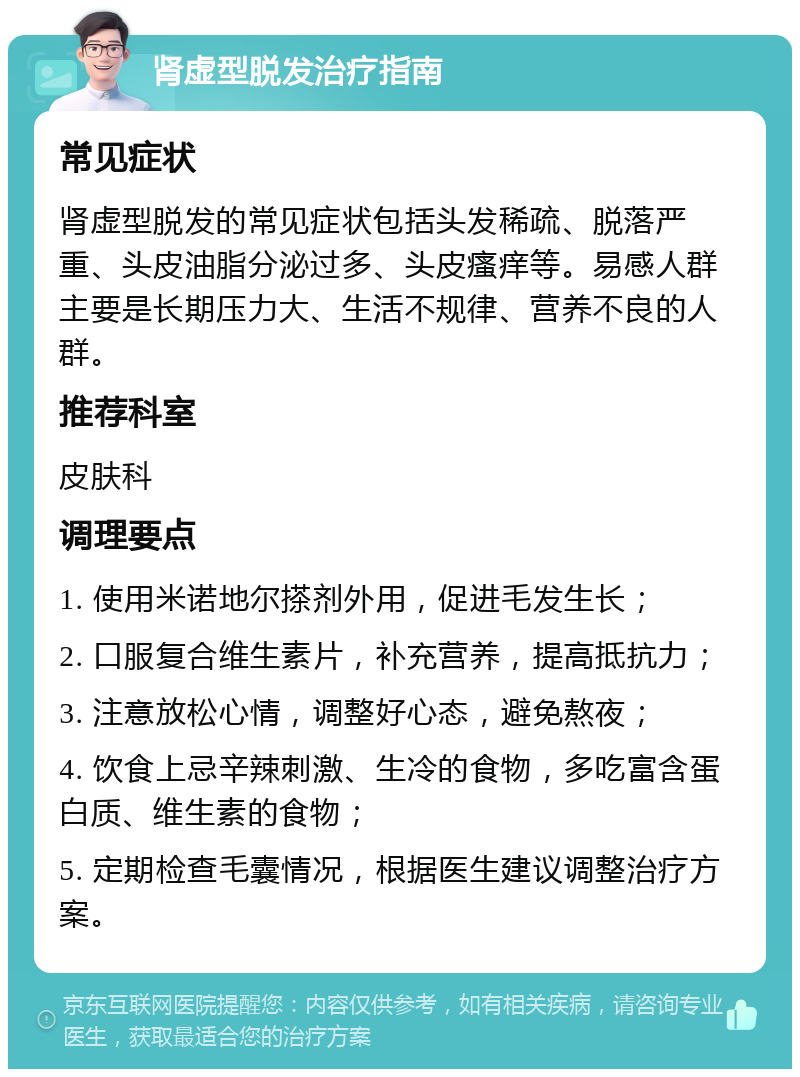 肾虚型脱发治疗指南 常见症状 肾虚型脱发的常见症状包括头发稀疏、脱落严重、头皮油脂分泌过多、头皮瘙痒等。易感人群主要是长期压力大、生活不规律、营养不良的人群。 推荐科室 皮肤科 调理要点 1. 使用米诺地尔搽剂外用，促进毛发生长； 2. 口服复合维生素片，补充营养，提高抵抗力； 3. 注意放松心情，调整好心态，避免熬夜； 4. 饮食上忌辛辣刺激、生冷的食物，多吃富含蛋白质、维生素的食物； 5. 定期检查毛囊情况，根据医生建议调整治疗方案。