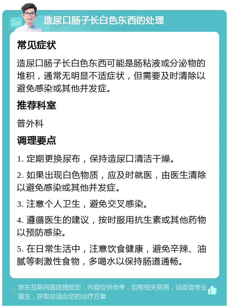 造尿口肠子长白色东西的处理 常见症状 造尿口肠子长白色东西可能是肠粘液或分泌物的堆积，通常无明显不适症状，但需要及时清除以避免感染或其他并发症。 推荐科室 普外科 调理要点 1. 定期更换尿布，保持造尿口清洁干燥。 2. 如果出现白色物质，应及时就医，由医生清除以避免感染或其他并发症。 3. 注意个人卫生，避免交叉感染。 4. 遵循医生的建议，按时服用抗生素或其他药物以预防感染。 5. 在日常生活中，注意饮食健康，避免辛辣、油腻等刺激性食物，多喝水以保持肠道通畅。