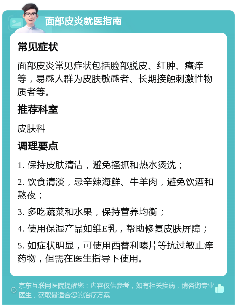 面部皮炎就医指南 常见症状 面部皮炎常见症状包括脸部脱皮、红肿、瘙痒等，易感人群为皮肤敏感者、长期接触刺激性物质者等。 推荐科室 皮肤科 调理要点 1. 保持皮肤清洁，避免搔抓和热水烫洗； 2. 饮食清淡，忌辛辣海鲜、牛羊肉，避免饮酒和熬夜； 3. 多吃蔬菜和水果，保持营养均衡； 4. 使用保湿产品如维E乳，帮助修复皮肤屏障； 5. 如症状明显，可使用西替利嗪片等抗过敏止痒药物，但需在医生指导下使用。