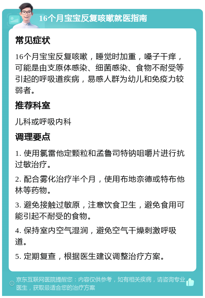 16个月宝宝反复咳嗽就医指南 常见症状 16个月宝宝反复咳嗽，睡觉时加重，嗓子干痒，可能是由支原体感染、细菌感染、食物不耐受等引起的呼吸道疾病，易感人群为幼儿和免疫力较弱者。 推荐科室 儿科或呼吸内科 调理要点 1. 使用氯雷他定颗粒和孟鲁司特钠咀嚼片进行抗过敏治疗。 2. 配合雾化治疗半个月，使用布地奈德或特布他林等药物。 3. 避免接触过敏原，注意饮食卫生，避免食用可能引起不耐受的食物。 4. 保持室内空气湿润，避免空气干燥刺激呼吸道。 5. 定期复查，根据医生建议调整治疗方案。