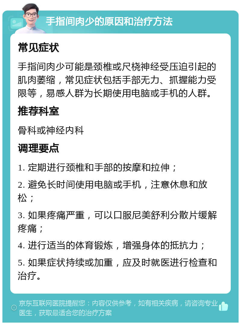 手指间肉少的原因和治疗方法 常见症状 手指间肉少可能是颈椎或尺桡神经受压迫引起的肌肉萎缩，常见症状包括手部无力、抓握能力受限等，易感人群为长期使用电脑或手机的人群。 推荐科室 骨科或神经内科 调理要点 1. 定期进行颈椎和手部的按摩和拉伸； 2. 避免长时间使用电脑或手机，注意休息和放松； 3. 如果疼痛严重，可以口服尼美舒利分散片缓解疼痛； 4. 进行适当的体育锻炼，增强身体的抵抗力； 5. 如果症状持续或加重，应及时就医进行检查和治疗。