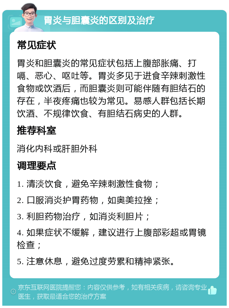 胃炎与胆囊炎的区别及治疗 常见症状 胃炎和胆囊炎的常见症状包括上腹部胀痛、打嗝、恶心、呕吐等。胃炎多见于进食辛辣刺激性食物或饮酒后，而胆囊炎则可能伴随有胆结石的存在，半夜疼痛也较为常见。易感人群包括长期饮酒、不规律饮食、有胆结石病史的人群。 推荐科室 消化内科或肝胆外科 调理要点 1. 清淡饮食，避免辛辣刺激性食物； 2. 口服消炎护胃药物，如奥美拉挫； 3. 利胆药物治疗，如消炎利胆片； 4. 如果症状不缓解，建议进行上腹部彩超或胃镜检查； 5. 注意休息，避免过度劳累和精神紧张。