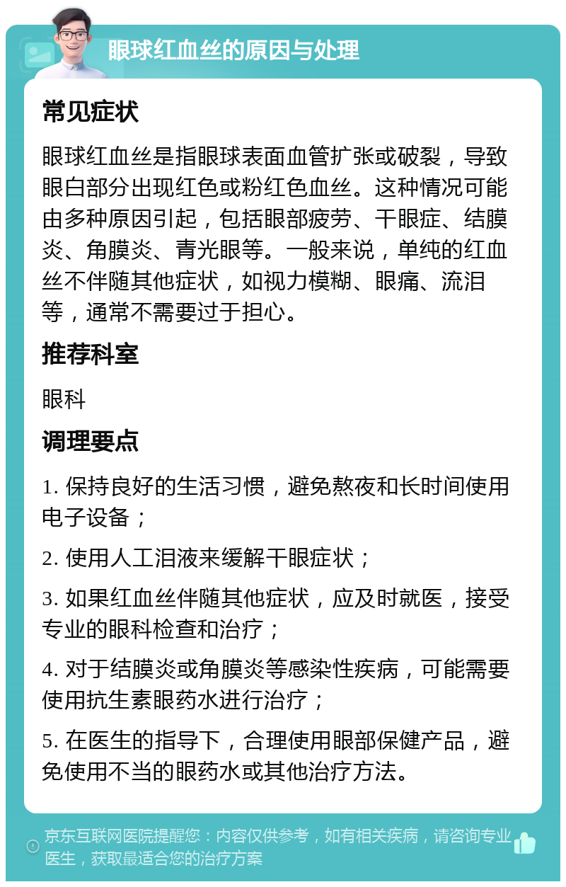 眼球红血丝的原因与处理 常见症状 眼球红血丝是指眼球表面血管扩张或破裂，导致眼白部分出现红色或粉红色血丝。这种情况可能由多种原因引起，包括眼部疲劳、干眼症、结膜炎、角膜炎、青光眼等。一般来说，单纯的红血丝不伴随其他症状，如视力模糊、眼痛、流泪等，通常不需要过于担心。 推荐科室 眼科 调理要点 1. 保持良好的生活习惯，避免熬夜和长时间使用电子设备； 2. 使用人工泪液来缓解干眼症状； 3. 如果红血丝伴随其他症状，应及时就医，接受专业的眼科检查和治疗； 4. 对于结膜炎或角膜炎等感染性疾病，可能需要使用抗生素眼药水进行治疗； 5. 在医生的指导下，合理使用眼部保健产品，避免使用不当的眼药水或其他治疗方法。