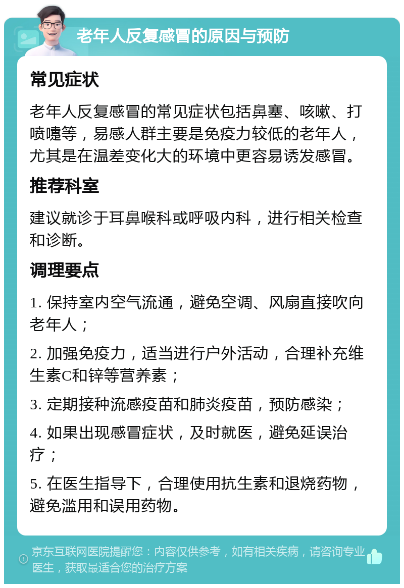 老年人反复感冒的原因与预防 常见症状 老年人反复感冒的常见症状包括鼻塞、咳嗽、打喷嚏等，易感人群主要是免疫力较低的老年人，尤其是在温差变化大的环境中更容易诱发感冒。 推荐科室 建议就诊于耳鼻喉科或呼吸内科，进行相关检查和诊断。 调理要点 1. 保持室内空气流通，避免空调、风扇直接吹向老年人； 2. 加强免疫力，适当进行户外活动，合理补充维生素C和锌等营养素； 3. 定期接种流感疫苗和肺炎疫苗，预防感染； 4. 如果出现感冒症状，及时就医，避免延误治疗； 5. 在医生指导下，合理使用抗生素和退烧药物，避免滥用和误用药物。